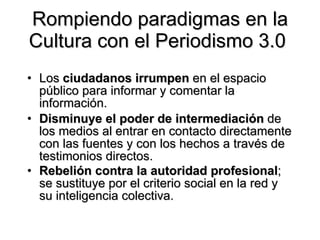 Rompiendo paradigmas en la Cultura con el Periodismo 3.0  Los  ciudadanos irrumpen  en el espacio público para informar y comentar la información.  Disminuye el poder de intermediación  de los medios al entrar en contacto directamente con las fuentes y con los hechos a través de testimonios directos.  Rebelión contra la autoridad profesional ; se sustituye por el criterio social en la red y su inteligencia colectiva.   