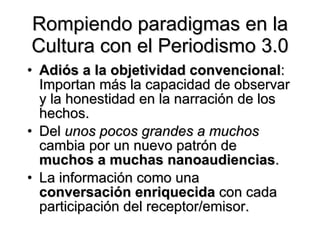 Rompiendo paradigmas en la Cultura con el Periodismo 3.0 Adiós a la objetividad convencional : Importan más la capacidad de observar y la honestidad en la narración de los hechos.  Del  unos pocos grandes a muchos  cambia por un nuevo patrón de  muchos a muchas nanoaudiencias .  La información como una  conversación enriquecida  con cada participación del receptor/emisor. 