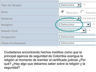 Ciudadanos encontrando hechos insólitos como que la principal agencia de seguridad de Colombia averigua la religión al momento de tramitar el certificado judicial ¿Por qué? ¿Hay algo que debamos saber sobre la religión y la seguridad? 