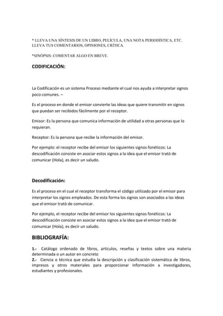 * LLEVA UNA SÍNTESIS DE UN LIBRO, PELÍCULA, UNA NOTA PERIODÍSTICA, ETC.
LLEVA TUS COMENTARIOS, OPINIONES, CRÍTICA.
*SINÓPSIS: COMENTAR ALGO EN BREVE.
CODIFICACIÓN:
La Codificación es un sistema Proceso mediante el cual nos ayuda a interpretar signos
poco comunes. –
Es el proceso en donde el emisor convierte las ideas que quiere transmitir en signos
que puedan ser recibidos fácilmente por el receptor.
Emisor: Es la persona que comunica información de utilidad a otras personas que lo
requieran.
Receptor: Es la persona que recibe la información del emisor.
Por ejemplo: el receptor recibe del emisor los siguientes signos fonéticos: La
descodificación consiste en asociar estos signos a la idea que el emisor trató de
comunicar (Hola), es decir un saludo.
Decodificación:
Es el proceso en el cual el receptor transforma el código utilizado por el emisor para
interpretar los signos empleados. De esta forma los signos son asociados a las ideas
que el emisor trató de comunicar.
Por ejemplo, el receptor recibe del emisor los siguientes signos fonéticos: La
descodificación consiste en asociar estos signos a la idea que el emisor trató de
comunicar (Hola), es decir un saludo.
BIBLIOGRAFÍA:
1.- Catálogo ordenado de libros, artículos, reseñas y textos sobre una materia
determinada o un autor en concreto
2.- Ciencia o técnica que estudia la descripción y clasificación sistemática de libros,
impresos y otros materiales para proporcionar información a investigadores,
estudiantes y profesionales.
 