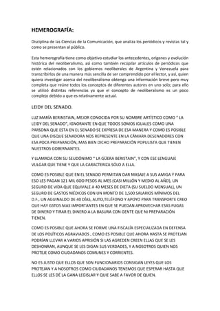 HEMEROGRAFÍA:
Disciplina de las Ciencias de la Comunicación, que analiza los periódicos y revistas tal y
como se presentan al público.
Esta hemerografía tiene como objetivo estudiar los antecedentes, orígenes y evolución
histórica del neoliberalismo, así como también recopilar artículos de periódicos que
estén relacionados con los gobiernos neoliberales de Argentina y Venezuela para
transcribirlos de una manera más sencilla de ser comprendido por el lector, y así, quien
quiera investigar acerca del neoliberalismo obtenga una información breve pero muy
completa que reúne todos los conceptos de diferentes autores en uno solo; para ello
se utilizó distintas referencias ya que el concepto de neoliberalismo es un poco
complejo debido a que es relativamente actual.
LEIDY DEL SENADO.
LUZ MARÍA BERINSTAIN, MEJOR CONOCIDA POR SU NOMBRE ARTÍSTICO COMO “ LA
LEIDY DEL SENADO”, IGNORANTE EN QUE TODOS SOMOS IGUALES COMO UNA
PARSONA QUE ESTA EN EL SENADO SE EXPRESA DE ESA MANERA Y COMO ES POSIBLE
QUE UNA DISQUE SENADORA NOS REPRESENTE EN LA CÁMARA DESENADORES CON
ESA POCA PREPARACIÓN, MAS BIEN DICHO PREPARACIÓN POPULISTA QUE TIENEN
NUESTROS GOBERNANTES.
Y LLAMADA CON SU SEUDÓNIMO “ LA GÜERA BERISTAIN”, Y CON ESE LENGUAJE
VULGAR QUE TIENE Y QUE LA CARACTERIZA SÓLO A ELLA.
COMO ES POSIBLE QUE EN EL SENADO PERMITAN DAR MASAJE A SUS AMIGA Y PARA
ESO LES PAGAN 121 MIL 6OO PESOS AL MES (CASI MILLÓN Y MEDIO AL AÑO), UN
SEGURO DE VIDA QUE EQUIVALE A 40 MESES DE DIETA (SU SUELDO MENSUAL), UN
SEGURO DE GASTOS MÉDICOS CON UN MONTO DE 1,500 SALARIOS MÍNIMOS DEL
D.F., UN AGUINALDO DE 40 DÍAS, AUTO,TELÉFONO Y APOYO PARA TRANSPORTE CREO
QUE HAY GSTOS MAS IMPORTANTES EN QUE SE PUEDAN APROVECHAR ESAS FUGAS
DE DINERO Y TIRAR EL DINERO A LA BASURA CON GENTE QUE NI PREPARACIÓN
TIENEN.
COMO ES POSIBLE QUE AHORA SE FORME UNA FISCALÍA ESPECIALIZADA EN DEFENSA
DE LOS POLÍTICOS AGRAVIADOS , COMO ES POSIBLE QUE AHORA HASTA SE PROTEJAN
PODRÍAN LLEVAR A VARIOS APRISIÓN SI LAS AGREDEN CREEN ELLAS QUE SE LES
DESHONRAN, AUNQUE SE LES DIGAN SUS VERDADES, Y A NOSOTROS QUIEN NOS
PROTEJE COMO CIUDADANOS COMUNES Y CORRIENTES.
NO ES JUSTO QUE ELLOS QUE SON FUNCIONARIOS CONSIGAN LEYES QUE LOS
PROTEJAN Y A NOSOTROS COMO CIUDADANOS TENEMOS QUE ESPERAR HASTA QUE
ELLOS SE LES DÉ LA GANA LEGISLAR Y QUIE SABE A FAVOR DE QUIEN.
 