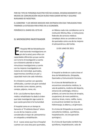 POR ESE TIPO DE PERSONAS NUESTRO PAÍS NO AVANZA, DESGRACIADAMENTE LOS
MEDIOS DE COMUNICACIÓN HACEN RUÍDO PARA GANAR RATING Y SEGUIRSE
BURLANDO DE NOSOTROS.
EL GOBIERNO Y LOS MEDIOS MASIVOS NOS DISTRAEN CON ESAS TARUGADAS PARA
TIRARNOS LA ESTOCADA POR ATRÁS EN LA ECONOMÍA.
PERIÓDICO EL DIARIO DEL CETIS 49
EL MICROSCOPIO INVESTIGADOR
l Hospital INR de Rehabilitación
está haciendo investigaciones en
pro de la salud, para niños con
capacidades diferentes ya que cuenta
con la torre d investigación y cuenta
con el bioterio adonde se hacen
minuciosas investigaciones y cuenta
con los mejores investigadores en
materia de motricidad, quemados,
experimentos científicos en piel y
capacidad motriz de cada individuo.
E
En el bioterio cuentan con aparatos
sofisticados, cuentan con gran variedad
de animales como ratones, perros,
conejos, pájaros, ranas; etc.
El Dr. Luis Guillermo Ibarra Ibarra
médico rehabilitador ha dado la órden
que toda investigación siga cueste lo
que cueste para bien d la humanidad.
El hospital como en un tiempo le
llamarón el “El elefante blanco” ahora
es uno de los mejores y está
considerado el mejor de Latinoamérica
en ortopedia y rehabilitación.
En el nuevo anexo que hizo el hospital
cuentan con unas área para quemados,
en México nada más contábamos con la
institución Michou Mau e instituciones
federales de servicios médicos
complejos ahora se considera el área
de quemados como una de las mejores
d Latinoamérica y del Caribe.
13 DE JUNIO DE 2013.
El hospital se divide en cuatro áreas el
área de Rehabilitación, Ortopedia,
Quemados y Comunicación Humana.
En el área de Rehabilitación se
encuentran consultorios médicos, la
sala de pediatría, medicina del deporte,
esfuerzo de cardiología, órtesis y
prótesis; así como las áreas de terapias,
ocupacional, de mano pediátrica ,
columna, brazo, mano, rodilla, mano;
se encuentran también las tinas de
hidromasaje, la alberca, y el gimnasio .
En el área de Ortopedia se encuentran
consultorios médicos, quirófanos,
hospitalización, Usi (recuperación
quirúrgica ).
En el área de Quemados también hay
quirófanos, hospitalización, salas de
 
