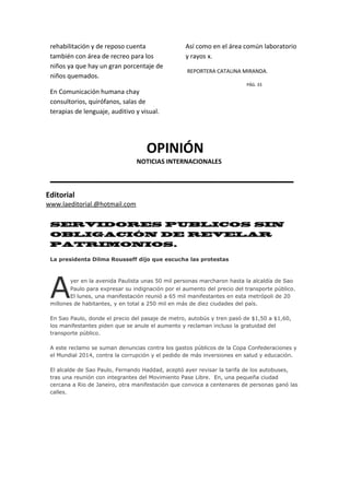 rehabilitación y de reposo cuenta
también con área de recreo para los
niños ya que hay un gran porcentaje de
niños quemados.
En Comunicación humana chay
consultorios, quirófanos, salas de
terapias de lenguaje, auditivo y visual.
Así como en el área común laboratorio
y rayos x.
REPORTERA CATALINA MIRANDA.
PÁG. 33
OPINIÓN
________________________________
SERVIDORES PUBLICOS SIN
OBLIGACIÓN DE REVELAR
PATRIMONIOS.
La presidenta Dilma Rousseff dijo que escucha las protestas
yer en la avenida Paulista unas 50 mil personas marcharon hasta la alcaldía de Sao
Paulo para expresar su indignación por el aumento del precio del transporte público.
El lunes, una manifestación reunió a 65 mil manifestantes en esta metrópoli de 20
millones de habitantes, y en total a 250 mil en más de diez ciudades del país.
En Sao Paulo, donde el precio del pasaje de metro, autobús y tren pasó de $1,50 a $1,60,
los manifestantes piden que se anule el aumento y reclaman incluso la gratuidad del
transporte público.
A este reclamo se suman denuncias contra los gastos públicos de la Copa Confederaciones y
el Mundial 2014, contra la corrupción y el pedido de más inversiones en salud y educación.
El alcalde de Sao Paulo, Fernando Haddad, aceptó ayer revisar la tarifa de los autobuses,
tras una reunión con integrantes del Movimiento Pase Libre. En, una pequeña ciudad
cercana a Rio de Janeiro, otra manifestación que convoca a centenares de personas ganó las
calles.
A
Editorial
www.laeditorial.@hotmail.com
NOTICIAS INTERNACIONALES
 