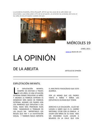 La presidenta brasileña, Dilma Rousseff, afirmó que las voces de la calle deben ser
escuchadas y que estas piden el fin de la corrupción, al comentar las protestas del lunes en
las calles de las principales ciudades del país.
LA OPINIÓN
DE LA ABEJITA
_______________________________________________
_______________________________________________________________________
EXPLOTACIÓN INFANTIL
A EXPLOTACIÓN INFANTIL
SIEMPRE HA EXISTIDO A TRAVÉS
DE LOS AÑOS, ES UNA SITUACIÓN
EXTREMA DONDE PROLIFERA LA NIÑÉZ
Y ABUNDA LA POBREZA EXTREMA ES
DONDEHAY MÁS INDICE DE POBREZA
EXTREMA, ADEMÁS LOS PADRES SON
LOS PRIMEROS QUE EXPLOTAN A LOS
HIJOS, NADA MÁS PROCREAN HIJOS
PARA MANDARLOS A TRABAJAR EN
LAS CALLES SIN IMPORTARLES LOS
RIEGOS QUE HAY Y LA EXLPOTACIÓN
SEXUAL Y TAMBIEN NOLES IMPORTA
L EL MALTRATO PSICOLÓGICO QUE ESTO
ACARREA.
POR LO MISMO QUE LOS PADRES
TANTO A NIÑAS Y NIÑOS LOS
EXPLOTAN SE OLVIDAN QUE TIENEN
DERECHO A LA EDUCACIÓN , ELLOS NO
LLEGAN A SABER QUE ES EL CARIÑO
MATERNO, ESTAR CON LA FAMILIA , A
JUGAR CON NIÑOS DE SU EDAD MAS
SIN ENCAMBIO ELLOS JUEGAN A
BOLADOS EN LA CALLE QUE CON
MIÉRCOLES 19
JUNIO, 2013.
www.la abejita @.com
ARTÍCULO DE OPINIÓN
 