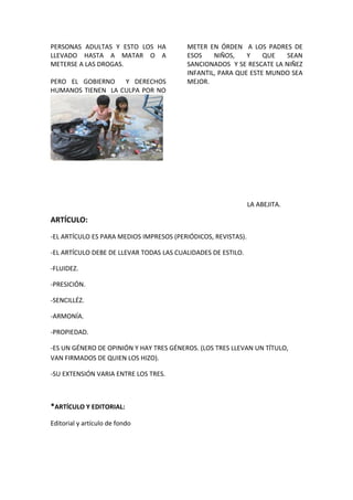 PERSONAS ADULTAS Y ESTO LOS HA
LLEVADO HASTA A MATAR O A
METERSE A LAS DROGAS.
PERO EL GOBIERNO Y DERECHOS
HUMANOS TIENEN LA CULPA POR NO
METER EN ÓRDEN A LOS PADRES DE
ESOS NIÑOS, Y QUE SEAN
SANCIONADOS Y SE RESCATE LA NIÑEZ
INFANTIL, PARA QUE ESTE MUNDO SEA
MEJOR.
LA ABEJITA.
ARTÍCULO:
-EL ARTÍCULO ES PARA MEDIOS IMPRESOS (PERIÓDICOS, REVISTAS).
-EL ARTÍCULO DEBE DE LLEVAR TODAS LAS CUALIDADES DE ESTILO.
-FLUIDEZ.
-PRESICIÓN.
-SENCILLÉZ.
-ARMONÍA.
-PROPIEDAD.
-ES UN GÉNERO DE OPINIÓN Y HAY TRES GÉNEROS. (LOS TRES LLEVAN UN TÍTULO,
VAN FIRMADOS DE QUIEN LOS HIZO).
-SU EXTENSIÓN VARIA ENTRE LOS TRES.
*ARTÍCULO Y EDITORIAL:
Editorial y artículo de fondo
 