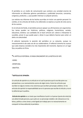 El periódico es un medio de comunicación que contiene una variedad enorme de
información en diferentes géneros periodísticos y publicidad (anuncios, conciertos,
congresos, productos...), que pueden interesar a cualquier persona.
Las noticias nos informan de los hechos ocurridos sin incluir una opinión personal. En
cambio, en los artículos de fondo y los editoriales se expresa un punto de vista acerca
de los sucesos.
En el artículo de fondo, el periodista procura apoyar sus afirmaciones con argumentos.
Sus temas pueden ser históricos, políticos, religiosos, humorísticos, sociales,
educativos, etcétera. Las cualidades de un buen artículo son: valorar e interpretar lo
sucedido, prever lo que puede pasar y dictar lo que debería hacerse para evitar un
daño a la colectividad.
El editorial representa la posición del periódico en su conjunto, aunque no
necesariamente la de cada uno de sus colaboradores. El editorial comenta los sucesos
que cada empresa considera los más importantes del momento. Aparece en un lugar
fijo y se publica sin firma.
*EL ARTÍCULO EDITORIAL: SE BASA ÚNICAMENTE DE LA NOTICIA DE HOY.
-VERÁZ.
-OPORTUNA.
-OBJETÍVA.
*ARTÍCULO DE OPINIÓN:
Un artículo de opinión es un artículo en el cual la persona que lo escribe pone sus
perspectivas y sus razonamientos acerca de algún tema. Como los artículos que
escriben en alguna revista o las columnas que escriben personajes celebres. En los
artículos de opinión la responsabilidad cae en la persona que escribe el artículo y no en
la editorial que lo publica.
Artículo de opinión es un texto que manifiesta el sentir o el pensar (punto de vista) de
una determinada persona, que suele ser un personaje notable o de relevancia en las
letras, política u otras áreas y está ligada (en trabajo pero no necesariamente en
compartir la línea editorial) al periódico.
 