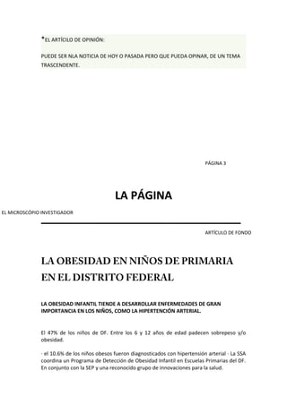 *EL ARTÍCILO DE OPINIÓN:
PUEDE SER NLA NOTICIA DE HOY O PASADA PERO QUE PUEDA OPINAR, DE UN TEMA
TRASCENDENTE.
LA PÁGINA
________________________________
LA OBESIDAD EN NIÑOS DE PRIMARIA
EN EL DISTRITO FEDERAL
LA OBESIDAD INFANTIL TIENDE A DESARROLLAR ENFERMEDADES DE GRAN
IMPORTANCIA EN LOS NIÑOS, COMO LA HIPERTENCIÓN ARTERIAL.
El 47% de los niños de DF. Entre los 6 y 12 años de edad padecen sobrepeso y/o
obesidad.
· el 10.6% de los niños obesos fueron diagnosticados con hipertensión arterial · La SSA
coordina un Programa de Detección de Obesidad Infantil en Escuelas Primarias del DF.
En conjunto con la SEP y una reconocido grupo de innovaciones para la salud.
ARTÍCULO DE FONDO
PÁGINA 3
EL MICROSCÓPIO INVESTIGADOR
 