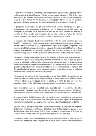 “Tras haber concluido la primera fase del Programa de Detección de Obesidad Infantil
en Escuelas Primarias del Distrito Federal, hemos encontrado que el 23% de los niños
de la ciudad, en edad escolar padece sobrepeso: asimismo, el 24.5% padece obesidad”
aseguró la Dra. Blanca del Rio Navarro, es investigadora titular “A” de los institutos
Nacionales de Salud y miembro del Sistema Nacional de Investigadores (nivel I).
El programa de Detección de Obesidad Infantil en Escuelas Primarias nace por la
preocupación –de autoridades e industria- por el incremento de los índices de
sobrepeso y obesidad en la población infantil de las zonas urbanas de México, y
consiste en llevar a cabo una evaluación de los niños entre y 12 años de edad en
cuanto a su peso, talla, presión arterial y conducta alimenticia se refiete.
El programa de detección de obesidad infantil en el DF. Dio inicio en el mes de enero
de 2005 y comprende 3 fases. De acuerdo con la dirección del Programa de Salud en el
Adulto y en el Anciano de la SSA, organismo que lidera este programa, la primera fase
examinó a 1,836 alumnos pertenecientes a cuatro direcciones de la SEP, a través de un
proceso antropométrico (medición científica del cuerpo humano) y bioquímico
(análisis fisiológico) que mostró que el 47% de los escolares padece de peso excesivo.
De acuerdo a la Dirección del Programa de Salud en el Adulto y en el Anciano de la
Secretaría de Salud, este programa pretende determinar las causas por las que se
genera la obesidad en la infancia, así como crear conciencia sobre la importancia de
controlar el aumento de peso durante la infancia y la adolescencia; los estudios con los
que se cuenta actualmente han demostrado que al ser un niño obeso se tiene un 80%
de probabilidad de padecer enfermedades crónicas como hipertensión o diabetes,
enfermedades cardiovasculares e incluso cáncer.
Partiendo de los datos de la Encuesta Nacional de Salud 2000, se calcula que en
México el 28.6 por ciento de los niños varones y el 30.1% de las niñas en edad escolar
sufren de obesidad y sobrepeso; siendo la capital y el norte del país las zonas más
afectadas con un 28.6% y 29.6% de población infantil obesa, respectivamente.
Cabe mencionar, que la obesidad esta asociada con el desarrollo de otras
enfermedades mortales como lo son los problemas cardiovasculares y la diabetes
mellitus tipo 2, primera y tercera causa de muerte en u nuestro país en la edad adulta.
Al respecto, la Dra. Del Río Navarro informó que la primera fase del programa permitió
conocer que el 5.4% de los niños con sobrepeso manifestó signos de hipertensión
arterial; misma situación que se presentó en el grupo de niños obesos en un 10.6%.
Por otro lado, y en loq ue respecta a otras complicaciones, la Dirección del Programa
de Salud en el Adulto y en el Anciano de la Secretaría de Salud observa que en el caso
de las alteraciones de los triglicéridos, éstas estuvieron presentes en el 25% de los
casos de niños entre 6 y 12 años que presentas sobrepeso y/o obesidad.
La obesidad infantil es considerada por la Organización Mundial de la Salud, y por las
autoridades de México, como un problema de salud pública ya que aproximadamente
 