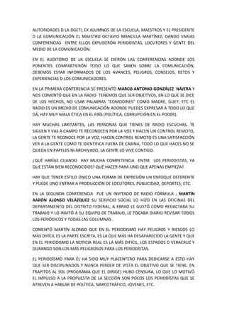 AUTORIDADES D LA DGETI, EX ALUMNOS DE LA ESCUELA, MAESTROS Y EL PRESIDENTE
D LA COMUNICACIÓN EL MAESTRO OCTAVIO MANCILLA MARTÍNEZ, DANDO VARIAS
CONFERENCIAS ENTRE ELLOS EXPUSIERÓN PERIODISTAS, LOCUTORES Y GENTE DEL
MEDIO DE LA COMUNICACIÓN.
EN EL AUDITORIO DE LA ESCUELA SE DIERÓN LAS CONFERENCIAS ADONDE LOS
PONENTES COMPARTIERÓN TODO LO QUE SABEN SOBRE LA COMUNICACIÓN,
DEBEMOS ESTAR INFORMADOS DE LOS AVANCES, PELIGROS, CONSEJOS, RETOS Y
EXPERIENCIAS D LOS COMUNICADORES.
EN LA PRIMERA CONFERENCIA SE PRESENTÓ MARCO ANTONIO GONZÁLEZ NÁJERA Y
NOS COMENTÓ QUE EN LA RADIO TENEMOS QUE SER OBJETÍVOS, EN LO QUE SE DICE
DE LOS HECHOS, NO USAR PALABRAS “COMODINES” COMO MADRE, GUEY; ETC EL
RADIO ES UN MEDIO DE COMUNICACIÓN ADONDE PUEDES EXPRESAR A TODO LO QUE
DÁ, HAY MUY MALA ÉTICA EN EL PAÍS (POLÍTICA, CORRUPCIÓN EN EL PODER).
HAY MUCHAS LIMITANTES, LAS PERSONAS QUE TIENES DE RADIO ESCUCHAS, TE
SIGUEN Y VAS A CAMPO TE RECONOCEN POR LA VOZ Y HACEN UN CONTROL REMOTO,
LA GENTE TE RCONOCE POR LA VOZ, HACEN CONTROL REMOTO ES UNA SATISFACCIÓN
VER A LA GENTE COMO TE IDENTIFICA FUERA DE CABINA, TODO LO QUE HACES NO SE
QUEDA EN PAPELES NI ARCHIVADO, LA GENTE LO VIVE CONTIGO.
¿QUÉ HARÍAS CUANDO HAY MUCHA COMPETENCIA ENTRE LOS PERIODISTAS, YA
QUE ESTÁN BIEN RECONOCIDOS? QUÉ HACER PARA UNO QUE APENAS EMPIEZA?
HAY QUE TENER ESTILO ÚNICO UNA FORMA DE EXPRESIÓN UN ENFOQUE DEFERENTE
Y PUEDE UNO ENTRAR A PRODUCCIÓN DE LOCUTORES, PUBLICIDAD, DEPORTES; ETC.
EN LA SEGUNDA CONFERENCIA FUE UN INVITADO DE RADIO FÓRMULA ; MARTÍN
AARÓN ALONSO VELÁZQUEZ SU SERVICIO SOCIAL LO HIZO EN LAS OFICINAS DEL
DEPARTAMENTO DEL DISTRITO FEDERAL, A EBRAD LE GUSTÓ COMO REDACTABA SU
TRABAJO Y LO INVITÓ A SU EQUIPO DE TRABAJO, LE TOCABA DIARIO REVISAR TODOS
LOS PERIÓDICOS Y TODAS LAS COLUMNAS .
COMENTÓ MARTÍN ALONSO QUE EN EL PERIODISMO HAY PELIGROS Y RIESGOS LO
MÁS DIFÍCIL ES LA PARTE ESCRITA, ES LA QUE MÁS HA DESAPARECIDO LA GENTE Y QUE
EN EL PERIODISMO LA NOTICIA REAL ES LA MÁS DIFÍCIL, LOS ESTADOS D VERACRUZ Y
DURANGO SON LOS MÁS PELIGROSOS PARA LOS PERIODÍSTAS.
EL PERIODÍSMO PARA ÉL HA SIDO MUY PLACENTERO PARA DEDICARSE A ESTO HAY
QUE SER DISCIPLINADOS Y NUNCA PERDER DE VISTA EL OBJETIVO QUE SE TIENE, EN
TRAPITOS AL SOL (PROGRAMA QUE EL DIRIGE) HUBO CENSURA, LO QUE LO MOTIVÓ
EL IMPULSO A LA PROPUESTA DE LA SECCIÓN SON POCOS LOS PERIODÍSTAS QUE SE
ATREVEN A HABLAR DE POLÍTICA, NARCOTRÁFICO, JÓVENES, ETC.
 
