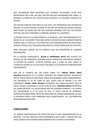 NOS RECOMENDÓ PARA NOSOTROS QUE ESTAMOS ESTUDIANDO, ESTAR BIEN
INFORMADOS DÍA A DÍA, HAY QUE LEER MUCHO NOS RECOMENDÓ DOS LIBROS, EL
PRIMERO, EL PRINCIPIO DEL PLACER DEJOSÉ PACHECO Y EL SEGUNDO JUVENTUD EN
ÉXTASIS.
HAY MUCHA CENSURA POR PARTE DE LOS JEFES, LOS PERIODISTAS QUE DECIDEN NO
DECIRLO, LA AUTO CENSURA, CUANDO TÚ DECIDES NO DECIRLO,LAS REDES SOCIALES
HAN TENIDO UN BOOM QUE NO NOS DEJEMOS ENGAÑAR, HAY QUE SER BUENOS
CRÍTICOS, HAY QUE COMPARAR LA JORNADA, MILENIO Y EL UNIVERSAL.
LA PRENSA ESCRITA ES LA MÁS DAÑADA A LA CENSURA, ¿QUÉ TAN CENSURADO ES EL
MEDIO DE LA TELEVISIÓN? TIENE MÁS IMPACTO MEDIÁTICO.NOS COMENTÓ MARTÍN
ALONSO, QUE EL ARTÍCULO 19 SE MANTIENE CON CONTRIBUCIONES DE INGLATERRA,
COMO ES POSIBLE QUÉ TENGAMOS MÁS APOYO DE OTROS PAÍSES QUE DEL NUESTRO.
PARA FINALIZAR AGREGÓ, NO ES CORRECTO QUE LOS PERIODISTAS SE GUARDEN
INFORMACIÓN.
EN LA TERCERA CONFERENCIA OSCAR A. HERNÁNDEZ ORTÍZ NOS PLATICÓ LOS
RIESGOS DE SER PERIODISTA HUBIERON NUEVE PERIODISTAS ASESINADOS DURANTE
LA GESTIÓN DE DUARTE FUENTRE MAYODE 2011 Y JUNIO DE 2012. DESDE LA
LLEGADA DE DUARTE SE LES HA PUESTO UN BOZAL A LOS MEDIO DE COMUNICACIÓN
INDEPENDINTES.
NOS DIO EL EJEMPLO DEL LOS CASOS COMO: ETC. MIGUEL ÁNGEL LÓPEZ
VELASCO: PERIODISTA DE LA FUENTE POLICIACA DEL DIARIO NOTIVER. DESTACADO
POR SU TRAYECTORIA EN INVESTIGAR TEMAS RELACIONADOS CON EL NARCOTRÁFICO.
FUE ASESINADO EL 20 DE JUNIO DE 2011 JUNTO CON SU ESPOSA Y SU HIJO
FOTÓGRAFO, MISAEL LÓPEZ SOLANA: FOTÓGRAFO DEL DIARIO NOTIVER E HIJO DE
LÓPEZ VELASCO. ASESINADO EL 20 DE JUNIO DE 2011, YOLANDA ORDAZ: REPORTERA
DEL DIARIO NOTIVER. FUE SECUESTRADA POR UN COMANDO ARMADO Y SU CUERPO
FUE ENCONTRADO EL 27 DE JULIO DE 2011. EL FISCAL ESTATAL DE VERACRUZ,
REYNALDO ESCOBAR PÉREZ, TRATÓ DE VINCULARLA AL CRIMEN ORGANIZADO, LO QUE
EL PERIÓDICO PARA EL QUE TRABAJABA NEGÓ TAJANTEMENTE; ETC. FALTARON POR
MENCIONAR MUCHOS MAS.
CONCLUSIÓN:
*EL PRIMER CONFERENCISTA ME GUSTÓ POR QUE ES MUY EXPERIMENTADO EN LA
MATERIA, FUE MUY OBJETIVO, DIO SU EXPONENCIA MUY CLARA Y CONCISA NOS DIO
UNOS CONSEJOS MUY BUENOS PARA NOSOTROS QUE ESTAMOS ESTUDIANDO.
 