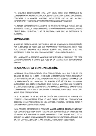 *EL SEGUNDO CONFERENCISTA ESTÁ MUY JOVEN PERO MUY PREPARADO SU
CONFERENCIA FUE MUY BIEN EXPLICADA, SE DIO SUS TIEMPOS EL PARA EXPLICARNOS,
COMENTAR Y RESPONDER NUESTRAS INQUIETUDES FUE DE LAS MEJORES
EXPONENCIAS Y FELICITO AL JOVEN MARTÍN AARÓN ALONSO VELÁZQUEZ.
*EL TERCER CONFERENCISTA REALMENTE NO ME GUSTÓ POR QUE PARECIA QUE LO
IBAN CORRETEANDO, Y LO QUE EXPUSO LO LEYÓ NO PREPARÓ NADA VERBAL, NO DIO
TIEMPO PARA PREGUNTAR Y NO SE PRESTABA PARA QUE SU EXPONENCIA SE
ALARGARA.
COMENTARIO:
A MI EN LO PARTICULAR ME PARECIÓ MUY BIEN LA SEMANA DELA COMUNICACIÓN
POR EL ESFUERZO DE TODOS LOS QUE PREPARARON Y PARTICIPARON, ASISTÍ POCO
PERO APRENDÍ BASTANTE NOS DIERON BUENOS TIPS, CONSEJOS Y LO MÁS
IMPORTANTE EL POR QUÉ SON COMUNICADORES Y LO IMPORTANTE QUE ES.
DOY LAS GRACIAS AL MAESTRO MANCILLA POR SU TIEMPO Y ESFUERZO Y POR TODA
LA RESPONSABILIDAD Y CARIÑO QUE PUSO EN LA SEMANA DE LA COMUNICACIÓN
GRACIAS.
SEMANA DE LA COMUNICACIÓN.
LA SEMANA DE LA COMUNICACIÓN DE LA COMUNICACIÓN 2013, FUE EL 28, 29 Y 30
DE JUNIO DE 2013, EN EL CETIS 49 ADONDE SE PRESENTARON VARIOS PONENTES Y
LAS AUTORIDADES DE LA ESCUELA DIERÓN APERTURA AL EVENTO, CONTAMOS CON
LA PARTICIPACIÓN DEL DIRECTOR DEL PLANTEL JOSÉ VÍCTOR REA FEREGRINO,
AUTORIDADES D LA DGETI, EX ALUMNOS DE LA ESCUELA, MAESTROS Y EL PRESIDENTE
D LA COMUNICACIÓN EL MAESTRO OCTAVIO MANCILLA MARTÍNEZ, DANDO VARIAS
CONFERENCIAS ENTRE ELLOS EXPUSIERÓN PERIODISTAS, LOCUTORES Y GENTE DEL
MEDIO DE LA COMUNICACIÓN.
EN EL AUDITORIO DE LA ESCUELA SE DIERÓN LAS CONFERENCIAS ADONDE LOS
PONENTES COMPARTIERÓN TODO LO QUE SABEN SOBRE LA COMUNICACIÓN,
DEBEMOS ESTAR INFORMADOS DE LOS AVANCES, PELIGROS, CONSEJOS, RETOS Y
EXPERIENCIAS D LOS COMUNICADORES.
EN LA PRIMERA CONFERENCIA SE PRESENTÓ MARCO ANTONIO GONZÁLEZ NÁJERA Y
NOS COMENTÓ QUE EN LA RADIO TENEMOS QUE SER OBJETÍVOS, EN LO QUE SE DICE
DE LOS HECHOS, NO USAR PALABRAS “COMODINES” COMO MADRE, GUEY; ETC EL
RADIO ES UN MEDIO DE COMUNICACIÓN ADONDE PUEDES EXPRESAR A TODO LO QUE
DÁ, HAY MUY MALA ÉTICA EN EL PAÍS (POLÍTICA, CORRUPCIÓN EN EL PODER).
 