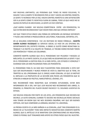 HAY MUCHAS LIMITANTES, LAS PERSONAS QUE TIENES DE RADIO ESCUCHAS, TE
SIGUEN Y VAS A CAMPO TE RECONOCEN POR LA VOZ Y HACEN UN CONTROL REMOTO,
LA GENTE TE RCONOCE POR LA VOZ, HACEN CONTROL REMOTO ES UNA SATISFACCIÓN
VER A LA GENTE COMO TE IDENTIFICA FUERA DE CABINA, TODO LO QUE HACES NO SE
QUEDA EN PAPELES NI ARCHIVADO, LA GENTE LO VIVE CONTIGO.
¿QUÉ HARÍAS CUANDO HAY MUCHA COMPETENCIA ENTRE LOS PERIODISTAS, YA
QUE ESTÁN BIEN RECONOCIDOS? QUÉ HACER PARA UNO QUE APENAS EMPIEZA?
HAY QUE TENER ESTILO ÚNICO UNA FORMA DE EXPRESIÓN UN ENFOQUE DEFERENTE
Y PUEDE UNO ENTRAR A PRODUCCIÓN DE LOCUTORES, PUBLICIDAD, DEPORTES; ETC.
EN LA SEGUNDA CONFERENCIA FUE UN INVITADO DE RADIO FÓRMULA ; MARTÍN
AARÓN ALONSO VELÁZQUEZ SU SERVICIO SOCIAL LO HIZO EN LAS OFICINAS DEL
DEPARTAMENTO DEL DISTRITO FEDERAL, A EBRAD LE GUSTÓ COMO REDACTABA SU
TRABAJO Y LO INVITÓ A SU EQUIPO DE TRABAJO, LE TOCABA DIARIO REVISAR TODOS
LOS PERIÓDICOS Y TODAS LAS COLUMNAS .
COMENTÓ MARTÍN ALONSO QUE EN EL PERIODISMO HAY PELIGROS Y RIESGOS LO
MÁS DIFÍCIL ES LA PARTE ESCRITA, ES LA QUE MÁS HA DESAPARECIDO LA GENTE Y QUE
EN EL PERIODISMO LA NOTICIA REAL ES LA MÁS DIFÍCIL, LOS ESTADOS D VERACRUZ Y
DURANGO SON LOS MÁS PELIGROSOS PARA LOS PERIODÍSTAS.
EL PERIODÍSMO PARA ÉL HA SIDO MUY PLACENTERO PARA DEDICARSE A ESTO HAY
QUE SER DISCIPLINADOS Y NUNCA PERDER DE VISTA EL OBJETIVO QUE SE TIENE, EN
TRAPITOS AL SOL (PROGRAMA QUE EL DIRIGE) HUBO CENSURA, LO QUE LO MOTIVÓ
EL IMPULSO A LA PROPUESTA DE LA SECCIÓN SON POCOS LOS PERIODÍSTAS QUE SE
ATREVEN A HABLAR DE POLÍTICA, NARCOTRÁFICO, JÓVENES, ETC.
NOS RECOMENDÓ PARA NOSOTROS QUE ESTAMOS ESTUDIANDO, ESTAR BIEN
INFORMADOS DÍA A DÍA, HAY QUE LEER MUCHO NOS RECOMENDÓ DOS LIBROS, EL
PRIMERO, EL PRINCIPIO DEL PLACER DEJOSÉ PACHECO Y EL SEGUNDO JUVENTUD EN
ÉXTASIS.
HAY MUCHA CENSURA POR PARTE DE LOS JEFES, LOS PERIODISTAS QUE DECIDEN NO
DECIRLO, LA AUTO CENSURA, CUANDO TÚ DECIDES NO DECIRLO,LAS REDES SOCIALES
HAN TENIDO UN BOOM QUE NO NOS DEJEMOS ENGAÑAR, HAY QUE SER BUENOS
CRÍTICOS, HAY QUE COMPARAR LA JORNADA, MILENIO Y EL UNIVERSAL.
LA PRENSA ESCRITA ES LA MÁS DAÑADA A LA CENSURA, ¿QUÉ TAN CENSURADO ES EL
MEDIO DE LA TELEVISIÓN? TIENE MÁS IMPACTO MEDIÁTICO.NOS COMENTÓ MARTÍN
ALONSO, QUE EL ARTÍCULO 19 SE MANTIENE CON CONTRIBUCIONES DE INGLATERRA,
COMO ES POSIBLE QUÉ TENGAMOS MÁS APOYO DE OTROS PAÍSES QUE DEL NUESTRO.
 