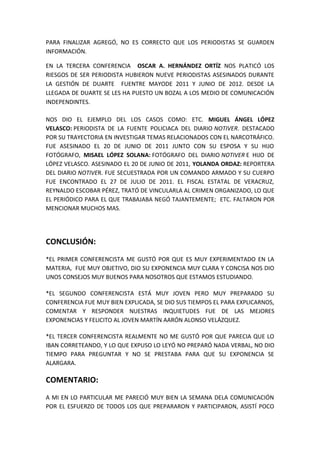PARA FINALIZAR AGREGÓ, NO ES CORRECTO QUE LOS PERIODISTAS SE GUARDEN
INFORMACIÓN.
EN LA TERCERA CONFERENCIA OSCAR A. HERNÁNDEZ ORTÍZ NOS PLATICÓ LOS
RIESGOS DE SER PERIODISTA HUBIERON NUEVE PERIODISTAS ASESINADOS DURANTE
LA GESTIÓN DE DUARTE FUENTRE MAYODE 2011 Y JUNIO DE 2012. DESDE LA
LLEGADA DE DUARTE SE LES HA PUESTO UN BOZAL A LOS MEDIO DE COMUNICACIÓN
INDEPENDINTES.
NOS DIO EL EJEMPLO DEL LOS CASOS COMO: ETC. MIGUEL ÁNGEL LÓPEZ
VELASCO: PERIODISTA DE LA FUENTE POLICIACA DEL DIARIO NOTIVER. DESTACADO
POR SU TRAYECTORIA EN INVESTIGAR TEMAS RELACIONADOS CON EL NARCOTRÁFICO.
FUE ASESINADO EL 20 DE JUNIO DE 2011 JUNTO CON SU ESPOSA Y SU HIJO
FOTÓGRAFO, MISAEL LÓPEZ SOLANA: FOTÓGRAFO DEL DIARIO NOTIVER E HIJO DE
LÓPEZ VELASCO. ASESINADO EL 20 DE JUNIO DE 2011, YOLANDA ORDAZ: REPORTERA
DEL DIARIO NOTIVER. FUE SECUESTRADA POR UN COMANDO ARMADO Y SU CUERPO
FUE ENCONTRADO EL 27 DE JULIO DE 2011. EL FISCAL ESTATAL DE VERACRUZ,
REYNALDO ESCOBAR PÉREZ, TRATÓ DE VINCULARLA AL CRIMEN ORGANIZADO, LO QUE
EL PERIÓDICO PARA EL QUE TRABAJABA NEGÓ TAJANTEMENTE; ETC. FALTARON POR
MENCIONAR MUCHOS MAS.
CONCLUSIÓN:
*EL PRIMER CONFERENCISTA ME GUSTÓ POR QUE ES MUY EXPERIMENTADO EN LA
MATERIA, FUE MUY OBJETIVO, DIO SU EXPONENCIA MUY CLARA Y CONCISA NOS DIO
UNOS CONSEJOS MUY BUENOS PARA NOSOTROS QUE ESTAMOS ESTUDIANDO.
*EL SEGUNDO CONFERENCISTA ESTÁ MUY JOVEN PERO MUY PREPARADO SU
CONFERENCIA FUE MUY BIEN EXPLICADA, SE DIO SUS TIEMPOS EL PARA EXPLICARNOS,
COMENTAR Y RESPONDER NUESTRAS INQUIETUDES FUE DE LAS MEJORES
EXPONENCIAS Y FELICITO AL JOVEN MARTÍN AARÓN ALONSO VELÁZQUEZ.
*EL TERCER CONFERENCISTA REALMENTE NO ME GUSTÓ POR QUE PARECIA QUE LO
IBAN CORRETEANDO, Y LO QUE EXPUSO LO LEYÓ NO PREPARÓ NADA VERBAL, NO DIO
TIEMPO PARA PREGUNTAR Y NO SE PRESTABA PARA QUE SU EXPONENCIA SE
ALARGARA.
COMENTARIO:
A MI EN LO PARTICULAR ME PARECIÓ MUY BIEN LA SEMANA DELA COMUNICACIÓN
POR EL ESFUERZO DE TODOS LOS QUE PREPARARON Y PARTICIPARON, ASISTÍ POCO
 