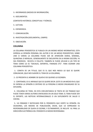 3.- INFORMADOS (MEDIOS DE INFORMACIÓN).
4.- DOCUMENTOS.
(CONTEXTO HISTÓRICO, CONCEPTUAL Y TEÓRICO).
5.- LECTURA.
6.- EXPARIENCIA.
7.- COMUNICACIÓN.
8.- INVESTIGACIÓN (DOCUMENTAL, CAMPO)
9.- OBSEVACIÓN.
COLUMNA
LA COLUMNA PERIODÍSTICA SE PUBLICA EN UN MISMO MEDIO INFORMATIVO; ESTA
EXPRESA LA OPINIÓN PERSONAL DEL AUTOR O DE UN MEDIO PERIODÍSTICO, SOBRE
UNO O VARIOS LA COLUMNA PUEDE SER DE APARICIÓN DIARIA, SEMANAL,
QUINCENAL O MENSUAL. GENERALMENTE SE ENCUENTRA EN LA MISMA SECCIÓN, YA
SEA PERIÓDICO, REVISTA O FOLLETO. TAMBIÉN SE PUEDE APLICAR A UN TIPO DE
TEMA COMO LO ES “SOCIALES, DEPORTES, FINANZAS ETC”. PARA ESCRIBIR UNA
COLUMNA PERIODÍSTICA:
1.- CONSTA DE UN TITULO, QUE ES EL QUE NOS INDICA LO QUE SE QUIERE
COMUNICAR, (QUE NOS SUGIERE EL TEMA DE LA COLUMNA).
2.- SE PRESENTA EL NOMBRE DE QUIEN O DE QUIENES LO ESCRIBEN.
3.- CONTENIDO, ES EL MENSAJE QUE SE QUIERE DECIR. (ESTE ES UN MEDIO EN EL QUE
SE EXPRESA LA OPINIÓN O CRITERIO DE LA PERSONA O MEDIO ENCARGADO DE SU
DIFUSIÓN).
4.- COLUMNA DE TEMA. EN ESTA CIRCUNSTANCIA SE TRATA DE UN TRABAJO QUE
PUEDE TENER VARIOS AUTORES ENFOCADOS EN UN SOLO TEMA. EL TEMA PUEDE SER
EL DEPORTE, LAS NOTICIAS INTERNACIONALES O UN SUPLEMENTO DE SALUD O
COCINA.
5.- VA FIRMADO Y RATIFICADO POR EL PERIODISTA QUE VIERTE SU OPINIÓN. EN
OCASIONES, LOS MEDIOS DE PUBLICACIÓN, DICEN, QUE LO EXPRESADO ES
RESPONSABILIDAD DE QUIEN LO ESCRIBE; Y ÚLTIMAMENTE, SE INCLUYE AL FINAL LA
DIRECCIÓN ELECTRÓNICA DEL PERIODISTA O MEDIO RESPONSABLE.
 