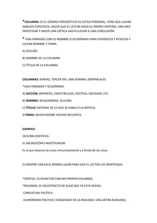 *COLUMNA: ES EL GÉNERO PERIODÍSTICO DE ESTILO PERSONAL, TIENE QUE LLAVAR
ANÁLISIS ESPECÍFICO, HACER QUE ÉL LECTOR HAGA SU PROPIO CRITERIO, UNA IDEA
INVESTIGAR Y HACER UNA CRÍTICA HASTA LLEGAR A UNA CONCLUSIÓN.
* VAN FIRMADAS CON SU NOMBRE O SEUDÓNIMO PARA PERIÓDICOS Y REVISTAS Y
LLEVAN NOMBRE Y FIRMA.
A) SECCIÓN
B) NOMBRE DE LA COLUMNA
C) TÍTULO DE LA COLUMNA.
COLUMNAS: DIARIAS, TERCER DÍA, UNA SEMANA, DOMINICALES.
*VAN FIRMADAS Y SEUDÓNIMO.
A) SECCIÓN: DEPORTES, ESPECTÁCULOS, POLÍTICA, SOCIEDAD, ETC.
B) NOMBRE: RELACIONADO, ALUCIBO.
C) TÍTULO: DEPENDE DE LO QUE SE HABLE,O LA NOTICIA.
D FIRMA: QUIEN ESCRIBE HECHOS RECIENTES.
EJEMPLO:
SECCIÓN CIENTÍFICA.
EL MICROSCÓPIO INVESTIGADOR
Es el que observa las cosas minuciosamente y a fondo de las cosas.
E) SIEMPRE VAN EN EL MISMO LUGAR PARA QUE EL LECTOR LAS IDENTIFIQUE.
*SÍNTESIS: ES REDACTAR CON MIS PROPIAS PALABRAS.
*RESUMEN: ES UN EXTRACTO DE ALGO QUE YA ESTÁ HECHO..
-CARICATURA POLÍTICA
-HUMORÍSMO POLÍTICO ( EXÁGERADO DE LA REALIDAD, UNA ZÁTIRA BURLONA).
 