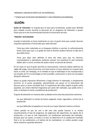 -MONERO ( UNCARICATURÍSTA DE UN PERIÓDICO).
* TIENEN QUE ESTAR BIEN INFORMADOS Y VAN FIRMADOS (SEUDÓNIMO).
GUIÓN:
Guión de Televisión. Es el guión que se hace para la televisión, puede estar definido
para impedir errores durante la ejecución de un programa de televisión o poseer
frases que se le van incrementando durante la transmisión de este.
*INICIOS Y ACTUALIDAD
Cuando la televisión se hacía totalmente en vivo, el guión tenía que cumplir diversos
requisitos operativos y funcionales que nadie discutía:
Tenía que estar redactado en un lenguaje sintético y suscinto, lo suficientemente
breve como para que a un golpe de vista el director pudiera llevarse la idea de lo
que debía hacer.
Tenía que dejar bien definida la letra del texto para que los técnicos,
musicalizadores y operadores, pudieran conocer con exactitud en qué momento
debían abrir o cerrar una llave de audio o hacer un ponche de cámara.
En los casos en que el guión permitía la improvisación, entonces debían definirse las
reglas del juego, como pronunciar una frase exacta a la que aparecía en el guión para
hacer el corte. Sin embargo, en la medida en que el videotape se fue incorporando a
los estudios de TV y la tecnología se hizo accesible, comenzaron a variar los conceptos
del guión televisivo.
Ahora se puede improvisar libremente y luego eliminar lo indeseado, o simplemente
terminar en el punto apropiado, aprovechando una pausa en la entonación del
discurso para un buen resultado final. El surgimiento del video originó el guión estilo
papalote, con entera libertad imaginativa por parte del realizador, que podía echar a
volar su fantasía sin temor a problemas de producción.
El guión de televisión en nuestros días se debate entre estas dos posiciones extremas:
Los que defienden la camisa de fuerza alegando mayor seguridad y control de la
producción
Los que defienden el papalote en aras de una mayor libertad creativa y artística.
Tomar partido en pos de uno o del otro solo puede hacerse si se analiza
casuísticamente el tipo de programa, las exigencias del argumento, los rigores de la
producción y lo que es más importante: las condiciones personales del realizador.
Aunque para ser justos, un estilo o el otro no determina en la calidad del resultado
final o en las condiciones y el talento de los realizadores: en ambos pueden surgir
obras maestras o grandes desastres.
 
