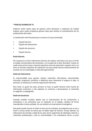*TIPOS DE GUIONES DE TV.
Pudieran existir tantos tipos de guiones como directores o colectivos de trabajo
hubiese, pero suelen emplearse guiones tipos para facilitar el entendimiento de los
profesionales del medio.
La clasificación más frecuente que se conoce es la que contempla:
 El guión literario
 El guión de valoraciones
 El guión de secuencia
 El guión técnico
Guión literario
Por lo general no tiene indicaciones técnicas de ninguna naturaleza sino que se limita
al trabajo monotemático del contenido o a la sinopsis de la obra dramática. Puede ser
usado como primer paso o requisito operativo antes de emprender cualquier otro y no
tiene un formato específico de realización sino que puede hacerse arbitrariamente de
acuerdo con las necesidades o estilo del argumentista.
Guión de Valoraciones
Es imprescindible para quienes realizan materiales informativos, documentales
culturales, programas científicos o didácticos pues solamente él asegura el rigor, la
precisión, la exactitud y la estricta organización del tema.
Para hacer un guión de estos, primero se hace un guión literario como fuente de
información preliminar y más adelante se comienza a descomponer el contenido
en epígrafes y subepígrafes.
Guión de Secuencias
Llamado también escaleta admite que la improvisación de los conductores o
animadores o las entrevistas que se realizarán en el trabajo, cambien de forma
impredecible el texto prefijado. Se usa también en el periodismo investigativo.
Este guión puede resumir el orden en que van los invitados, las preguntas que se van a
hacer e incluso acotar los temas que no deben dejar de tratarse. Incluye además, las
indicaciones de entrada y salida de los spot, de los segmentos de videotape, telecine o
materiales prelaborados y sólo es recomendable si los realizadores tienen un gran
 