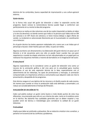dominio de los contenidos, buena capacidad de improvisación y una cultura general
extensa.
Guión técnico
Es la forma más usual del guión de televisión o video: la expresión escrita del
programa. Quien conoce la nomenclatura técnica puede llegar a conformar casi
perfectamente en su mente la idea del programa.
La escritura se realiza en dos columnas una de las cuales (izquierda) se dedica al video
y la otra (la derecha) a la banda sonora que indica si la persona que habla está en ON
(en cámara) o en OFF (fuera de cámara) y si tiene música debajo o algún efecto de
sonido. La incidental es seleccionada libremente por el musicalizador en coordinación
con el director.
En el guión técnico los textos aparecen redactados tal y como van a ser leídos por el
personaje o locutor. Están hechos para ser oídos, no para ser leídos.
Algunos escritores van directamente a la elaboración del guión técnico sin pasar por el
literario o el de secuencias pero eso sólo se puede hacer cuando hay una gran
experiencia o cuando las etapas anteriores no han sido plasmadas en un papel pero se
realizaron los esquemas mentales a manera de borradores en la imaginación del autor.
El story board
Algunos especialistas no lo consideran como un guión de televisión sino como un
recurso de la animación gráfica o del cine pero en la actualidad gana muchos
defensores el uso de esta expresión técnica de la idea, especialmente con el
advenimiento de los videoclips, los spots de promociones y mensajes, la animación
computarizada y la importancia artística y comunicativa que adquiere cada vez más la
presentación y despedida de los programas.
Esta técnica asegura el uso óptimo de los recursos y el diseño exacto de cada escena,
de manera que cuando se inicia la producción todo está definido y conveniado y se
reduce así considerablemente el tiempo de filmación.
EVALUACIÓN DE UN UIÓN DE TV:
Cada cual podría evaluar un guión como bueno o malo desde puntos de vista muy
diferentes, incursionando para ello en sus criterios de valor, tanto en lo estético como
en lo técnico. No obstante hay cualidades generales que se deben respetar y nos
pueden servir de técnica o metodología para considerar la calidad de un guión
televisivo.
Profundidad
Implica que debe ser profundo y exhaustivo. No se reducirá a mostrar sino a analizar, a
penetrar en la esencia de los conflictos y problemas.
 