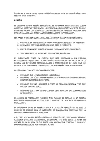 interés por lo que se cuenta es una cualidad muy escasa entre los comunicadores pues
requiere oficio e iniciativa.
RESEÑA
EL OBJETIVO DE UNA RESEÑA PERIODÍSTICA ES INFORMAR, PRIMERAMENTE, LUEGO
ORIENTAR, MOTIVAR Y PERSUADIR. LA INTENCIÓN COMUNICATIVA DE ESTE TIPO DE
RESEÑA ES LOGRAR QUE EL PÚBLICO CONSUMA EL PRODUCTO QUE SE PRESENTA. POR
ESTO LA PALABRA MÁS IMPORTANTE EN ESTE PÁRRAFO ES “PERSUADIR”.
LOS PASOS A TENER EN CUENTA PARA REDACTAR UNA RESEÑA PERIODÍSTICA SON:
1. COMPRENDER BIEN EL PRODUCTO CULTURAL SOBRE EL QUE SE VA A ESCRIBIR.
2. RESUMIR EL CONTENIDO ESENCIAL DE LA OBRA O PRODUCTO.
3. EMITIR OPINIONES Y JUICIOS DE VALOR, FUNDAMENTADOS, SOBRE ELLO.
4. TENER PRESENTE, AL MOMENTO DE REDACTAR, EL PÚBLICO.
ES IMPORTANTE TENER EN CUENTA QUE NOS DIRIGIMOS A UN PÚBLICO
HETEROGENEO Y QUE COMO TAL SERÁ DIFÍCIL DE PERSUADIR Y DE ABARCAR EN LA
RESEÑA LAS DIFERENTES PERSONALIDADES Y MOTIVACIONES DE CADA UNO DE
NUESTROS LECTORES PERO, ES NECESARIO QUE SEA LO MÁS ABARCATIVA POSIBLE.
EL PÚBLICO AL CUAL NOS DIRIGIMOS PUEDE SER:
• PERSONAS QUE LEEN POR PLACER LAS CRÍTICAS,
• PERSONAS QUE SÓLO QUIEREN RECIBIR CIERTA INFORMACIÓN SOBRE LO QUE
EXISTE EN EL MERCADO CULTURAL.
• PERSONAS QUE NO HAN LEÍDO O VISTO LA OBRA EN CUESTIÓN PERO QUE
PUEDEN LLEGAR A SERLO.
• PERSONAS QUE SI HAN VISTO O LEÍDO LA OBRA Y BUSCAN UNA COMPARACIÓN
DE OPINIONES.
LA ACCIÓN DE “PERSUADIR” TAMBIÉN NOS ALEJARA DE PENSAR EN LA RESEÑA
PERIODÍSTICA COMO UNA NOTICIA, PUES EL OBJETIVO DE LA NOTICIA ES INFORMAR
ÚNICAMENTE.
LA DIFERENCIA ENTRE LA RESEÑA CRÍTICA Y LA RESEÑA PERIODÍSTICA ES QUE LA
PRIMERA SE ESCRIBE CON LA INTENCIÓN DE DIVULGACIÓN MIENTRAS QUE LA
SEGUNDA TAMBIÉN INTENTA PERSUADIR.
ASÍ COMO SE ESCRIBEN RESEÑAS CRÍTICAS Y PERIODÍSTICAS, TENEMOS RESEÑAS DE
CARÁCTER LITERARIO, ACADÉMICAS, CIENTÍFICAS, ETC. DOS COSAS A TENER EN
CUENTA EN LA RESEÑA ES QUE EXIGE UNA VALORACIÓN PERSONAL Y REQUIERE
MADUREZ INTELECTUAL POR PARTE DEL AUTOR.
 