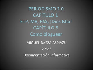 PERIODISMO 2.0 CAPÍTULO 1  FTP, MB, RSS, ¡Dios Mío!  CAPÍTULO 5  Como bloguear MIGUEL BAEZA ASPIAZU 2PM3 Documentación Informativa 