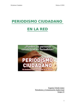 Periodismo Ciudadano                                Práctica 4 CPCR




 PERIODISMO CIUDADANO

                       EN LA RED




                                          Eugenia Toledo López
                          Periodismo y Comunicación Audiovisual
                                                      Grupo 53



                                                                 1
 