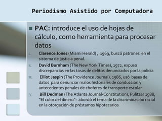 Periodismo Asistido por Computadora

      PAC: introduce el uso de hojas de
       cálculo, como herramienta para procesar
       datos
I.      Clarence Jones (Miami Herald) , 1969, buscó patrones en el
        sistema de justicia penal.
II.     David Burnham (The New York Times), 1972, expuso
        discrepancias en las tasas de delitos denunciados por la policía
III.     Elliot Jaspin (The Providence Journal), 1986, usó bases de
        datos para denunciar malos historiales de conducción y
        antecedentes penales de choferes de transporte escolar
IV.     Bill Dedman (The Atlanta Journal-Constitution), Pulitzer 1988,
        “El color del dinero”: abordó el tema de la discriminación racial
        en la otorgación de préstamos hipotecarios
 