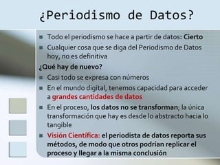 ¿Periodismo de Datos?
 Todo el periodismo se hace a partir de datos: Cierto
 Cualquier cosa que se diga del Periodismo de Datos
  hoy, no es definitiva
¿Qué hay de nuevo?
 Casi todo se expresa con números
 En el mundo digital, tenemos capacidad para acceder
  a grandes cantidades de datos
 En el proceso, los datos no se transforman; la única
  transformación que hay es desde lo abstracto hacia lo
  tangible
 Visión Científica: el periodista de datos reporta sus
  métodos, de modo que otros podrían replicar el
  proceso y llegar a la misma conclusión
 