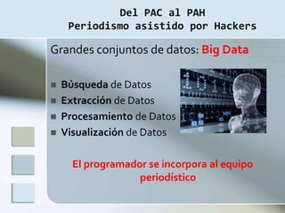 Del PAC al PAH
     Periodismo asistido por Hackers

Grandes conjuntos de datos: Big Data

   Búsqueda de Datos
   Extracción de Datos
   Procesamiento de Datos
   Visualización de Datos

      El programador se incorpora al equipo
                   periodístico
 