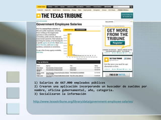 1) Salarios de 667.000 empleados públicos
2) Crearon una aplicación incorporando un buscador de sueldos por
nombre, oficina gubernamental, año, categoría.
3) Socializaron la información

http://www.texastribune.org/library/data/government-employee-salaries/
 