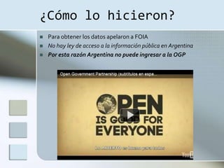 ¿Cómo lo hicieron?
   Para obtener los datos apelaron a FOIA
   No hay ley de acceso a la información pública en Argentina
   Por esta razón Argentina no puede ingresar a la OGP
 
