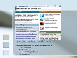 http://datos.bancomundial.org/
Herramientas Analíticas (software de descarga gratuita)
1.  Análisis económico
2.  Medidas de Pobreza
3.  Cruce de variables para Pobreza
4.  Mapeo de pobreza
 