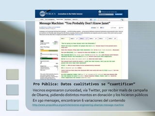 Pro Pública: Datos cualitativos se “cuantifican”
-Vecinos expresaron curiosidad, vía Twitter, por recibir mails de campaña
de Obama, pidiendo distintos montos en donación y los hicieron públicos
-En 190 mensajes, encontraron 6 variaciones del contenido
-http://www.propublica.org/article/reverse-engineering-obamas-message-machine
 