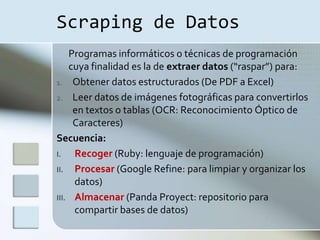 Scraping de Datos
    Programas informáticos o técnicas de programación
    cuya finalidad es la de extraer datos (“raspar”) para:
1. Obtener datos estructurados (De PDF a Excel)
2. Leer datos de imágenes fotográficas para convertirlos
     en textos o tablas (OCR: Reconocimiento Óptico de
     Caracteres)
Secuencia:
I.   Recoger (Ruby: lenguaje de programación)
II. Procesar (Google Refine: para limpiar y organizar los
     datos)
III. Almacenar (Panda Proyect: repositorio para
     compartir bases de datos)
 