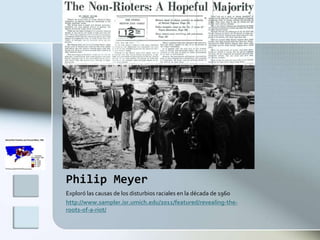Philip Meyer
Exploró las causas de los disturbios raciales en la década de 1960
http://www.sampler.isr.umich.edu/2011/featured/revealing-the-
roots-of-a-riot/
 