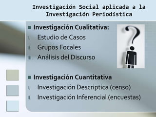 Investigación Social aplicada a la
        Investigación Periodística

   Investigación Cualitativa:
I. Estudio de Casos
II. Grupos Focales
III. Análisis del Discurso


  Investigación Cuantitativa
I. Investigación Descriptica (censo)
II. Investigación Inferencial (encuestas)
 