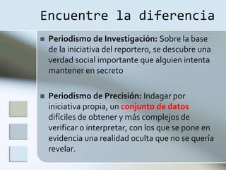 Encuentre la diferencia
   Periodismo de Investigación: Sobre la base
    de la iniciativa del reportero, se descubre una
    verdad social importante que alguien intenta
    mantener en secreto

   Periodismo de Precisión: Indagar por
    iniciativa propia, un conjunto de datos
    difíciles de obtener y más complejos de
    verificar o interpretar, con los que se pone en
    evidencia una realidad oculta que no se quería
    revelar.
 