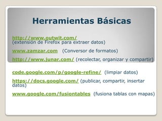 Herramientas Básicas
http://www.outwit.com/
(extensión de Firefox para extraer datos)
www.zamzar.com        (Conversor de formatos)
http://www.junar.com/ (recolectar, organizar y compartir)

code.google.com/p/google-refine/ (limpiar datos)
https://docs.google.com/ (publicar, compartir, insertar
datos)
www.google.com/fusiontables (fusiona tablas con mapas)
 
