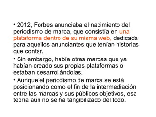 • 2012, Forbes anunciaba el nacimiento del
periodismo de marca, que consistía en una
plataforma dentro de su misma web, dedicada
para aquellos anunciantes que tenían historias
que contar.
• Sin embargo, había otras marcas que ya
habían creado sus propias plataformas o
estaban desarrollándolas.
• Aunque el periodismo de marca se está
posicionando como el fin de la intermediación
entre las marcas y sus públicos objetivos, esa
teoría aún no se ha tangibilizado del todo.
 