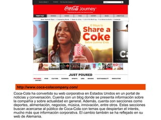 Coca-Cola ha convertido su web corporativa en Estados Unidos en un portal de
noticias y conversación. Cuenta con un blog donde se presenta información sobre
la compañía y sobre actualidad en general. Además, cuenta con secciones como
deportes, alimentación, negocios, música, innovación, entre otros. Estas secciones
buscan acercarse al público de Coca-Cola con temas que despiertan el interés,
mucho más que información corporativa. El cambio también se ha reflejado en su
web de Alemania.
http://www.coca-colacompany.com/
 