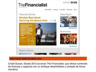 Credit Suisse. Desde 2012 se lanzó The Financialist, que ofrece contenido
de finanzas y negocios con un enfoque desenfadado y contado de forma
narrativa.
http://www.thefinancialist.com/
 