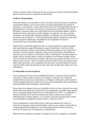 común y corriente realice textos para la web, ya que este no tiene un criterio periodístico
para la selección correcta y redacción de información.
Perfil de Ciberperiodista
Para poder laborar en un periódico on line es necesario tener una formación académica
en periodismo digital, o por lo menos poseer un perfil especializado que capacite al
periodista, A este respecto, Carmen María Prieto editora de Panorama Digital durante su
participación en el Congreso venezolano de comunicación social (2005) en la Isla de
Margarita, Venezuela, indicó que, la principal función del periodista digital es darle el
tratamiento técnico adecuado a la noticia llegada a la redacción, para que, de forma
automática, sea referenciada, enlazada, guardada, y clasificada, así como distribuida a
los lectores que les interese.” La misión del periodista digital será obtener a partir de la
noticia un paquete digitalizado, susceptible de ser incorporado al Gestor de
Conocimiento que es el periódico digital”.
Según Prieto un periodista digital tiene que ser un buen reportero, un gran navegador
pero especialmente un gran Monitoreador, capaz de identificar el color de los hilos
noticiosos apto para verificar la información, debe tener cuidado con los riesgos de la
inmediatez, saber jerarquizar, dispuesto a lidiar con las herramientas multimedia (no
tiene por qué ser un experto en informática, debe ser planificador, tiene que trabajar en
equipo, asumir el medio digital y cortar los cordones con el formato de papel, pensar
más en función del monitor que en el papel, debe tener muy presente al lector, su fin, su
objetivo, pues en torno a ellos se levanta el contenido, debe conocer a la audiencia para
poder tomar decisiones , por consiguiente tiene que tener una actitud abierta al usuario,
capaz de diseñar flujos de información, pero sobre todo no debe tener miedo a los retos
tecnológicos,
Un cibermedio con nuevos géneros
Con el surgimiento de esta nueva modalidad informativa, la mayoría de los periódicos,
televisoras y algunas radios, cuentan con un espacio en internet, con el objeto de
complementar su medio de comunicación, sin embargo el cibermedio puede funcionar
de forma independiente pues cuenta con tres novedosos ingredientes para el periodismo:
multimedialidad, hipertextualidad e interactividad.
Poseer estos tres elementos hace que el periódico on line sea único, dentro de ese marco
Ramón Salaverría señaló que al utilizar estos tres ingredientes se pueden lograr géneros
como la infografía digital, aparecida en los cibermedios hacia 1998. “La infografía en
Internet ha pasado de ser una mera traslación de gráficos estáticos, previamente
elaborados para el soporte impreso, a ser un género específico que aprovecha a fondo
las posibilidades de integración textual, icónica y sonora de la Web”.
Como complemento, Carmen María Prieto, refirió que además de la crónica, la
entrevista, el reportaje, propios del periodismo, existe un nuevo género sólo posible en
el medio digital llamado hipertexto, el cual presentan distintos niveles de lectura a
través de los enlaces que los fragmentan y complementan.
Dentro de estos segmentos conectados se pueden vaciar textos, imágenes y contenidos.
 