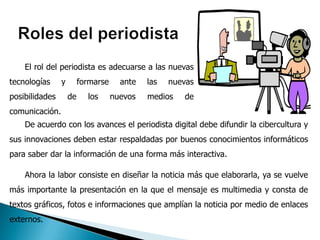 El rol del periodista es adecuarse a las nuevas
tecnologías     y        formarse     ante   las   nuevas
posibilidades       de     los      nuevos   medios   de
comunicación.
    De acuerdo con los avances el periodista digital debe difundir la cibercultura y
sus innovaciones deben estar respaldadas por buenos conocimientos informáticos
para saber dar la información de una forma más interactiva.

    Ahora la labor consiste en diseñar la noticia más que elaborarla, ya se vuelve
más importante la presentación en la que el mensaje es multimedia y consta de
textos gráficos, fotos e informaciones que amplían la noticia por medio de enlaces
externos.
 