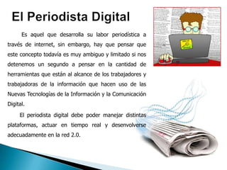 Es aquel que desarrolla su labor periodística a
través de internet, sin embargo, hay que pensar que
este concepto todavía es muy ambiguo y limitado si nos
detenemos un segundo a pensar en la cantidad de
herramientas que están al alcance de los trabajadores y
trabajadoras de la información que hacen uso de las
Nuevas Tecnologías de la Información y la Comunicación
Digital.

     El periodista digital debe poder manejar distintas
plataformas, actuar en tiempo real y desenvolverse
adecuadamente en la red 2.0.
 