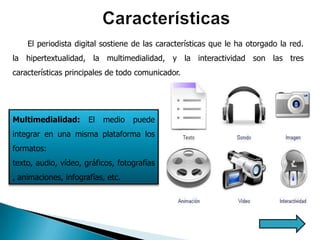 El periodista digital sostiene de las características que le ha otorgado la red.
la hipertextualidad, la multimedialidad, y la interactividad son las tres
características principales de todo comunicador.




Multimedialidad:      El   medio   puede
integrar en una misma plataforma los
formatos:
texto, audio, vídeo, gráficos, fotografías
, animaciones, infografías, etc.
 
