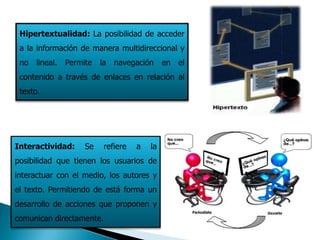 Hipertextualidad: La posibilidad de acceder
 a la información de manera multidireccional y
 no lineal. Permite     la   navegación      en   el
 contenido a través de enlaces en relación al
 texto.




Interactividad:    Se     refiere   a   la
posibilidad que tienen los usuarios de
interactuar con el medio, los autores y
el texto. Permitiendo de está forma un
desarrollo de acciones que proponen y
comunican directamente.
 