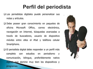  Los periodistas digitales puede personalizar sus
  notas y artículos.

 Debe poseer gran conocimiento en paquetes de
  oficina    Microsoft     Office,     correo   electrónico,
  navegación en Internet, búsquedas avanzadas a
  través de buscadores, usuario de dispositivo
  móviles entre ellos el iPod y teléfono celular
  Smartphone.

 El periodista digital debe responder a un perfil más
  completo     con       estudios      en   periodismo    y
  comunicación,      bilingue,      preferiblemente   nativo
  digital, que domine muy bien los dispositivos y
  programas.
 