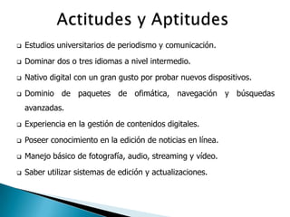    Estudios universitarios de periodismo y comunicación.
   Dominar dos o tres idiomas a nivel intermedio.

   Nativo digital con un gran gusto por probar nuevos dispositivos.
   Dominio de paquetes de ofimática, navegación y búsquedas
    avanzadas.
   Experiencia en la gestión de contenidos digitales.
   Poseer conocimiento en la edición de noticias en línea.
   Manejo básico de fotografía, audio, streaming y vídeo.
   Saber utilizar sistemas de edición y actualizaciones.
 