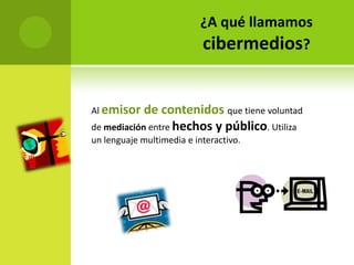¿A qué llamamos
                           cibermedios?


Al emisor   de contenidos que tiene voluntad
de mediación entre hechos y público. Utiliza
un lenguaje multimedia e interactivo.
 