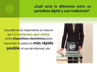 ¿Cuál sería la diferencia entre un
                      periodista digital y uno tradicional?




Una diferencia importante se nota en
  las herramientas que utiliza
como dispositivos electrónicos para
transmitir la noticia lo más rápido
 posible; el uso de internet, etc.
 