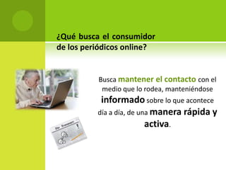 ¿Qué busca el consumidor
de los periódicos online?


          Busca mantener el contacto con el
           medio que lo rodea, manteniéndose
           informado sobre lo que acontece
          día a día, de una manera rápida y
                          activa.
 